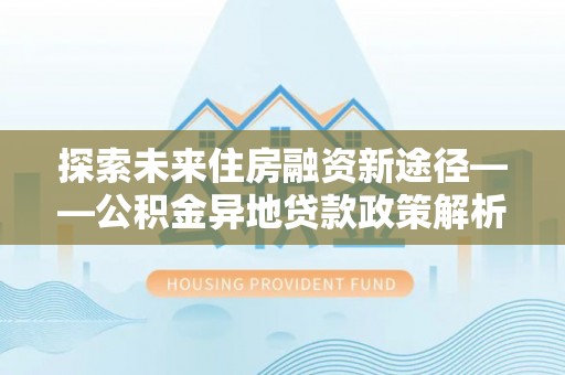会理探索未来住房融资新途径——公积金异地贷款政策解析与实践