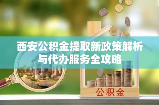 会理西安公积金提取新政策解析与代办服务全攻略