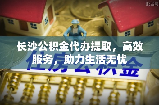 会理长沙公积金代办提取，高效服务，助力生活无忧