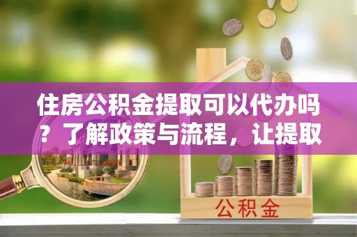 会理住房公积金提取可以代办吗？了解政策与流程，让提取更便捷
