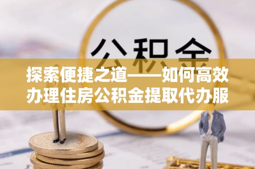 会理探索便捷之道——如何高效办理住房公积金提取代办服务