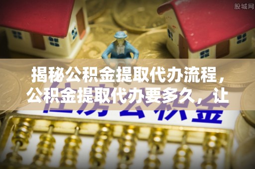 会理揭秘公积金提取代办流程，公积金提取代办要多久，让你心中有数
